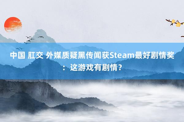 中国 肛交 外媒质疑黑传闻获Steam最好剧情奖：这游戏有剧情？