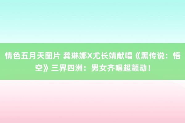 情色五月天图片 龚琳娜X尤长靖献唱《黑传说：悟空》三界四洲：男女齐唱超颤动！