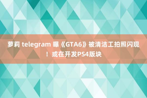萝莉 telegram 曝《GTA6》被清洁工拍照闪现！或在开发PS4版块