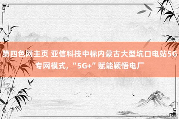 第四色网主页 亚信科技中标内蒙古大型坑口电站5G专网模式, “5G+”赋能颖悟电厂