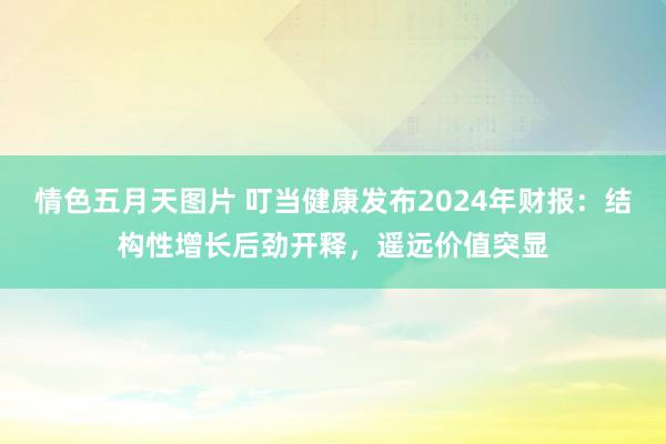 情色五月天图片 叮当健康发布2024年财报：结构性增长后劲开释，遥远价值突显