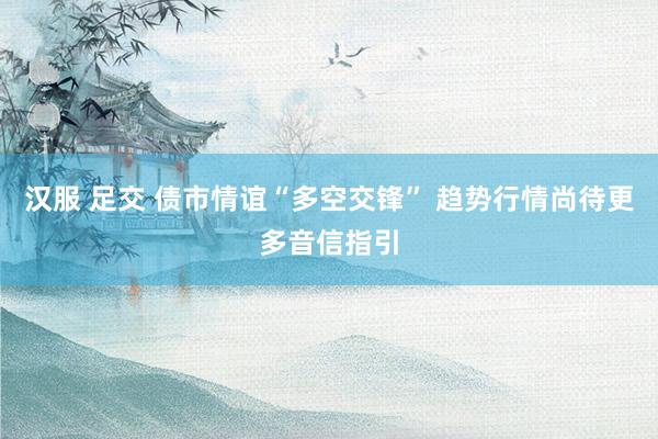 汉服 足交 债市情谊“多空交锋” 趋势行情尚待更多音信指引