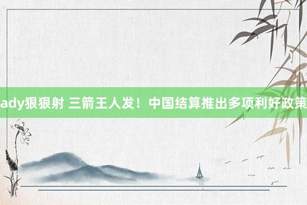 ady狠狠射 三箭王人发！中国结算推出多项利好政策