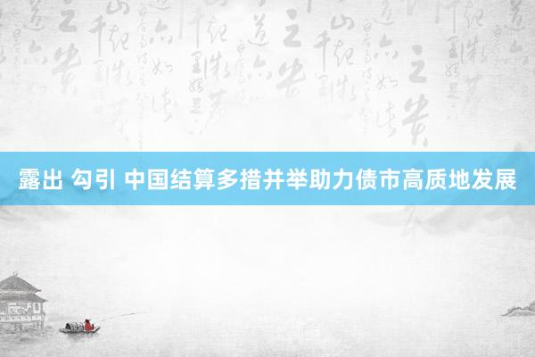 露出 勾引 中国结算多措并举助力债市高质地发展