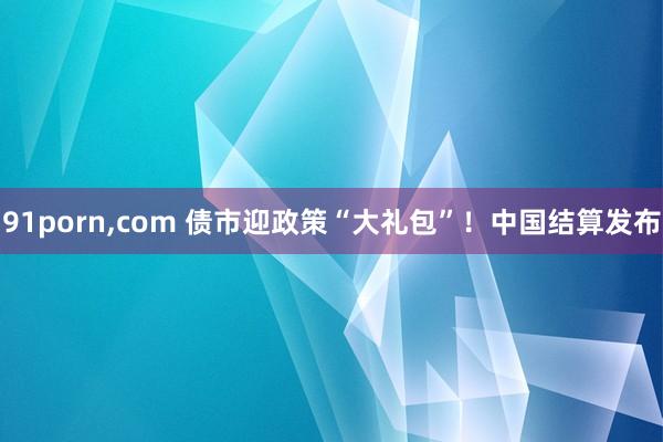 91porn，com 债市迎政策“大礼包”！中国结算发布