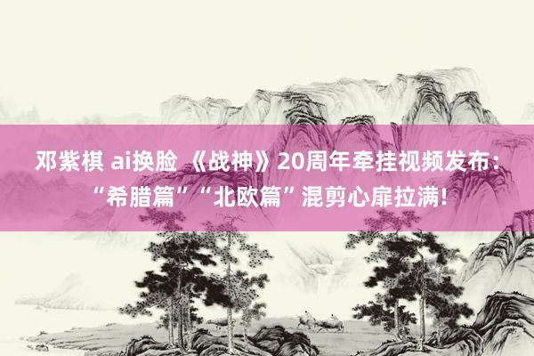 邓紫棋 ai换脸 《战神》20周年牵挂视频发布：“希腊篇”“北欧篇”混剪心扉拉满!