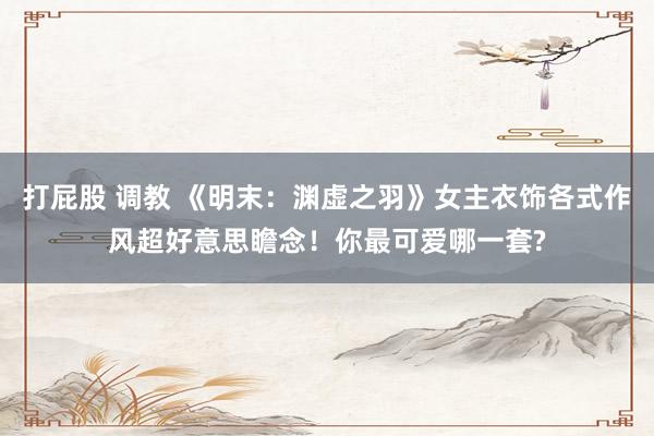 打屁股 调教 《明末：渊虚之羽》女主衣饰各式作风超好意思瞻念！你最可爱哪一套?
