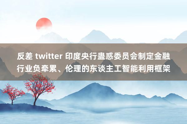 反差 twitter 印度央行蛊惑委员会制定金融行业负牵累、伦理的东谈主工智能利用框架
