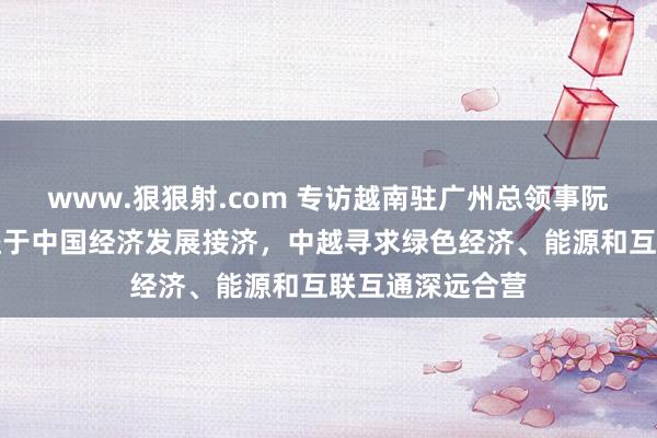 www.狠狠射.com 专访越南驻广州总领事阮越勇：越南受益于中国经济发展接济，中越寻求绿色经济、能源和互联互通深远合营