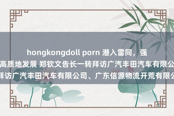 hongkongdoll porn 潜入雷同，强化劳动，协同鼓吹汽车行业高质地发展 郑钦文告长一转拜访广汽丰田汽车有限公司、广东信源物流开荒有限公司