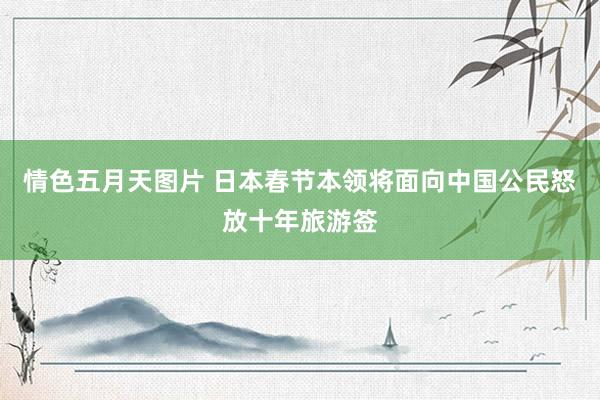 情色五月天图片 日本春节本领将面向中国公民怒放十年旅游签