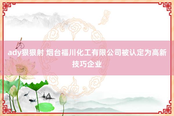 ady狠狠射 烟台福川化工有限公司被认定为高新技巧企业