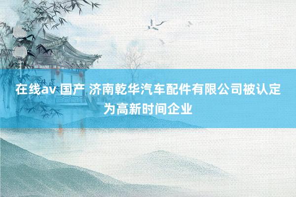 在线av 国产 济南乾华汽车配件有限公司被认定为高新时间企业