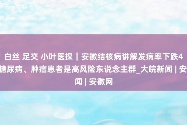 白丝 足交 小叶医探｜安徽结核病讲解发病率下跌44% 糖尿病、肿瘤患者是高风险东说念主群_大皖新闻 | 安徽网