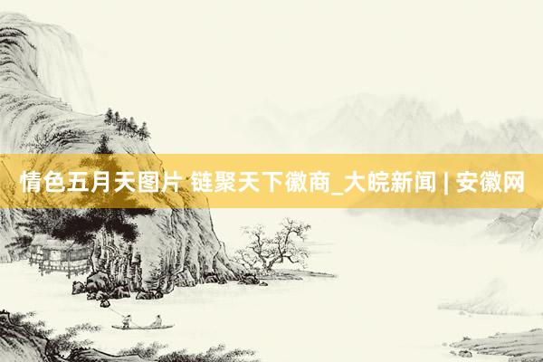情色五月天图片 链聚天下徽商_大皖新闻 | 安徽网