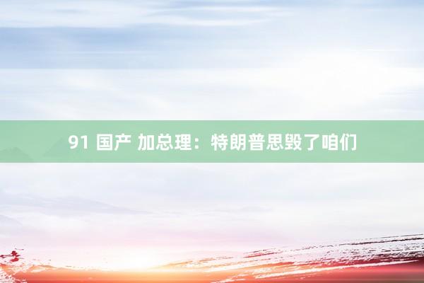 91 国产 加总理：特朗普思毁了咱们