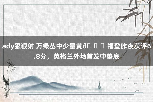 ady狠狠射 万绿丛中少量黄😅福登昨夜获评6.8分，英格兰外场首发中垫底