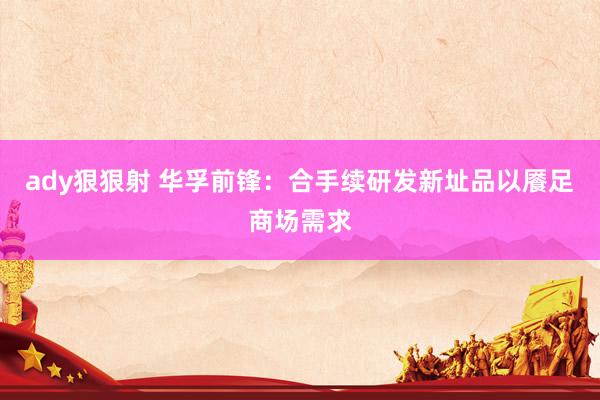 ady狠狠射 华孚前锋：合手续研发新址品以餍足商场需求