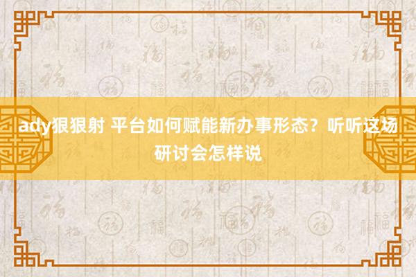 ady狠狠射 平台如何赋能新办事形态？听听这场研讨会怎样说
