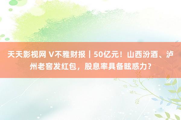 天天影视网 V不雅财报｜50亿元！山西汾酒、泸州老窖发红包，股息率具备眩惑力？