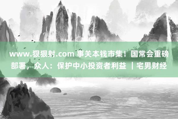 www.狠狠射.com 事关本钱市集！国常会重磅部署，众人：保护中小投资者利益 ｜宅男财经