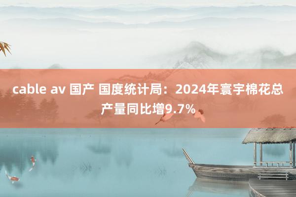 cable av 国产 国度统计局：2024年寰宇棉花总产量同比增9.7%