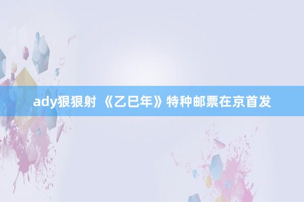 ady狠狠射 《乙巳年》特种邮票在京首发