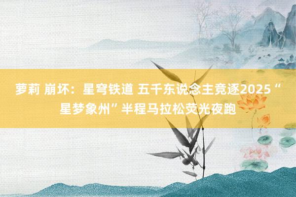 萝莉 崩坏：星穹铁道 五千东说念主竞逐2025“星梦象州”半程马拉松荧光夜跑