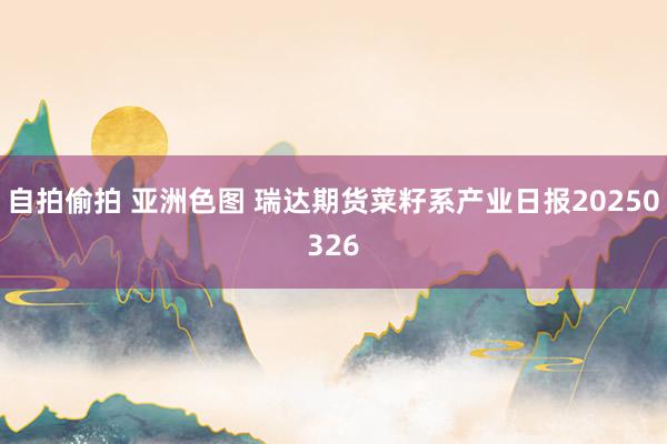 自拍偷拍 亚洲色图 瑞达期货菜籽系产业日报20250326