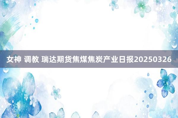 女神 调教 瑞达期货焦煤焦炭产业日报20250326