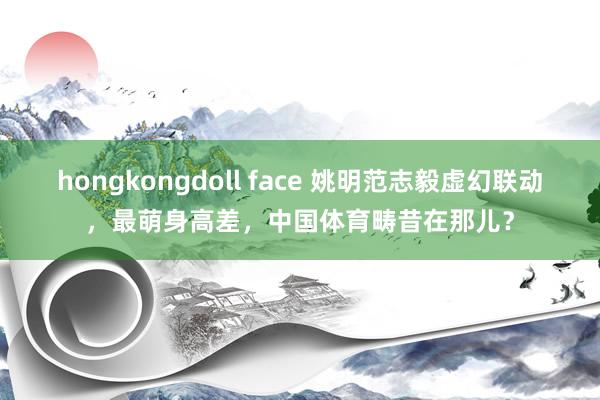 hongkongdoll face 姚明范志毅虚幻联动，最萌身高差，中国体育畴昔在那儿？