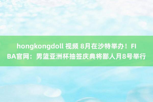 hongkongdoll 视频 8月在沙特举办！FIBA官网：男篮亚洲杯抽签庆典将鄙人月8号举行