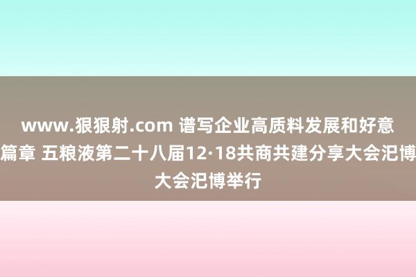 www.狠狠射.com 谱写企业高质料发展和好意思新篇章 五粮液第二十八届12·18共商共建分享大会汜博举行