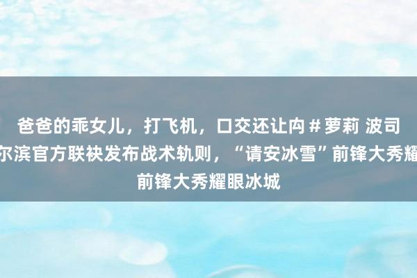 爸爸的乖女儿，打飞机，口交还让禸＃萝莉 波司登与哈尔滨官方联袂发布战术轨则，“请安冰雪”前锋大秀耀眼冰城