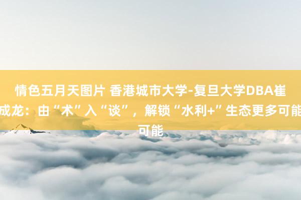 情色五月天图片 香港城市大学-复旦大学DBA崔成龙：由“术”入“谈”，解锁“水利+”生态更多可能