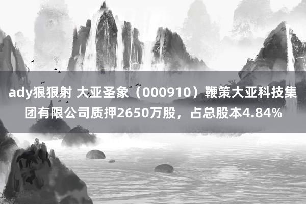 ady狠狠射 大亚圣象（000910）鞭策大亚科技集团有限公司质押2650万股，占总股本4.84%