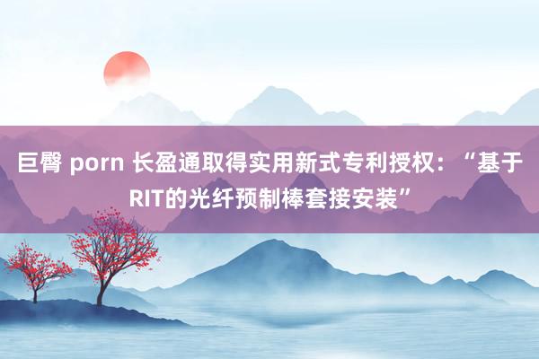 巨臀 porn 长盈通取得实用新式专利授权：“基于RIT的光纤预制棒套接安装”