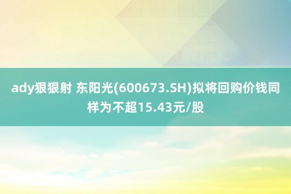 ady狠狠射 东阳光(600673.SH)拟将回购价钱同样为不超15.43元/股