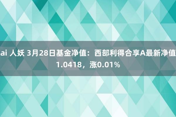ai 人妖 3月28日基金净值：西部利得合享A最新净值1.0418，涨0.01%