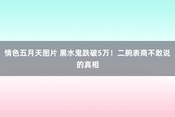 情色五月天图片 黑水鬼跌破5万！二腕表商不敢说的真相