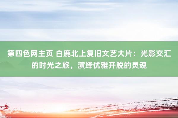 第四色网主页 白鹿北上复旧文艺大片：光影交汇的时光之旅，演绎优雅开脱的灵魂