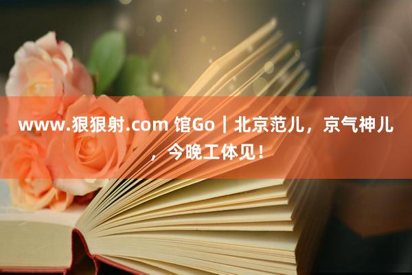 www.狠狠射.com 馆Go｜北京范儿，京气神儿，今晚工体见！