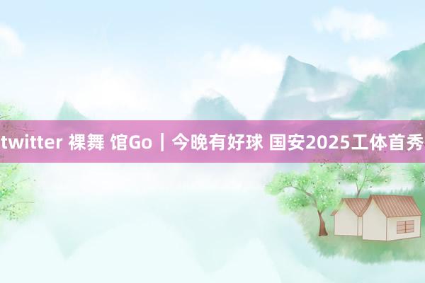 twitter 裸舞 馆Go｜今晚有好球 国安2025工体首秀