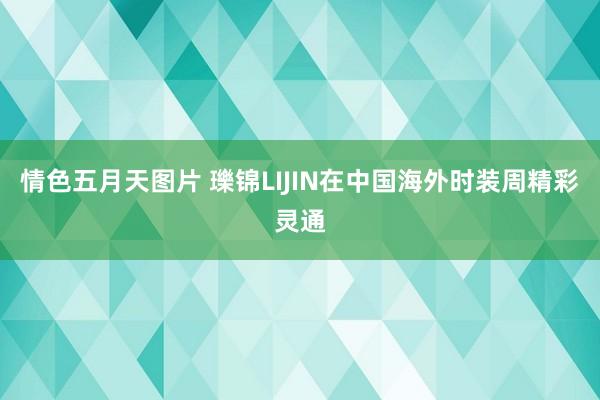 情色五月天图片 瓅锦LIJIN在中国海外时装周精彩灵通