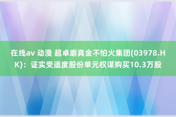 在线av 动漫 超卓磨真金不怕火集团(03978.HK)：证实受适度股份单元权谋购买10.3万股