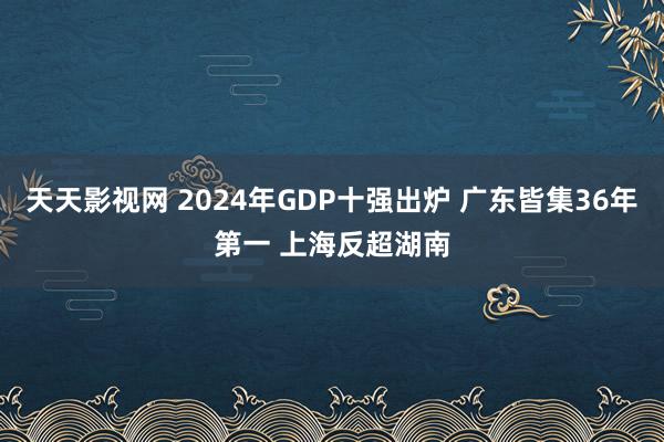 天天影视网 2024年GDP十强出炉 广东皆集36年第一 上海反超湖南