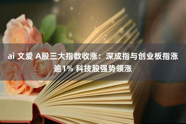 ai 文爱 A股三大指数收涨：深成指与创业板指涨逾1% 科技股强势领涨