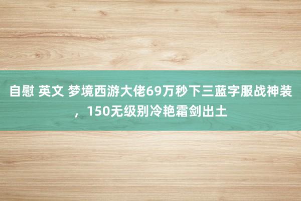 自慰 英文 梦境西游大佬69万秒下三蓝字服战神装，150无级别冷艳霜剑出土