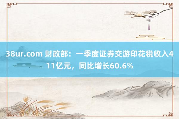 38ur.com 财政部：一季度证券交游印花税收入411亿元，同比增长60.6%