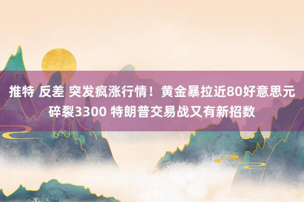 推特 反差 突发疯涨行情！黄金暴拉近80好意思元碎裂3300 特朗普交易战又有新招数